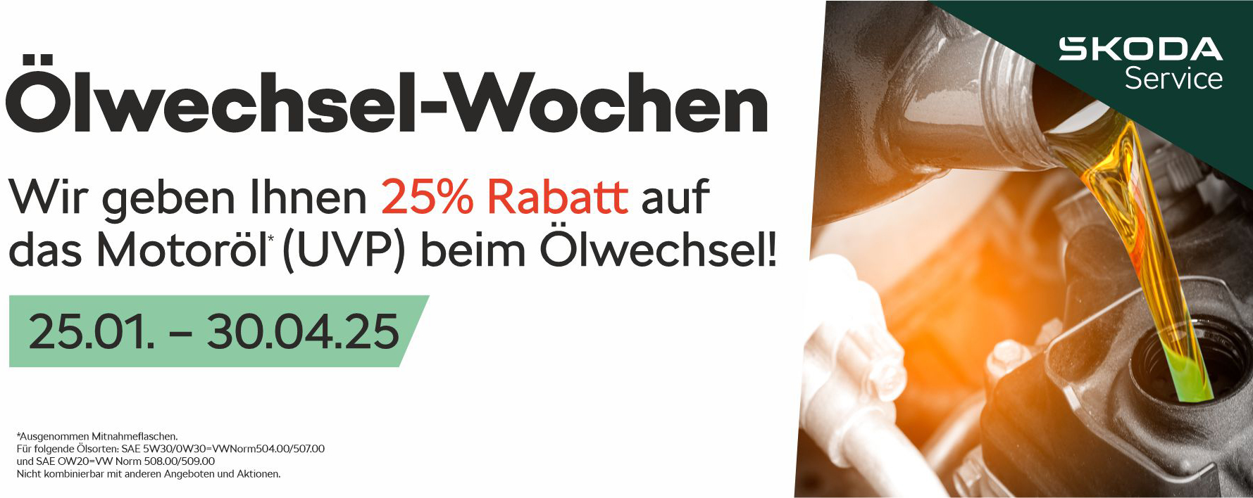 Oelwechselwochenanzeige: Wir geben Ihnen 25% Rabatt auf das Motoröl (UVP) beim Ölwechsel! Das Angebot gilt von 25.01. bis 30.04.25. Ausgenommen vom Angebot sind Mitnahmeflaschen. Für folgende Ölsorten: SAE 5W30/0W30=VWNorm504.00/507.00 und SAE OW20=VW Norm 508.00/509.00. Nicht kombinierbar mit anderen Angeboten und Aktionen.